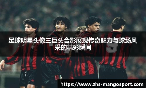 足球明星头像三巨头合影展现传奇魅力与球场风采的精彩瞬间